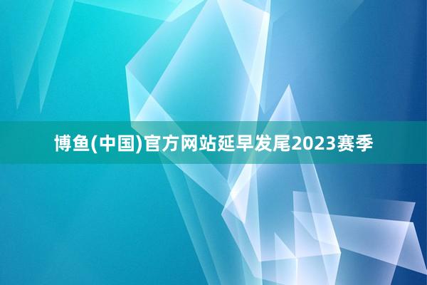 博鱼(中国)官方网站延早发尾2023赛季