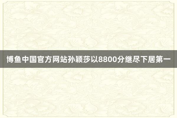 博鱼中国官方网站孙颖莎以8800分继尽下居第一