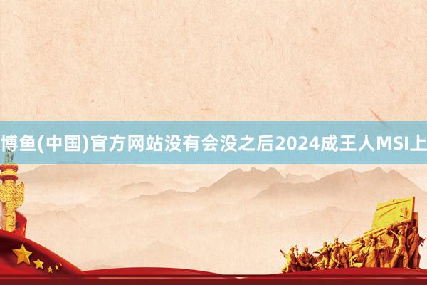 博鱼(中国)官方网站没有会没之后2024成王人MSI上