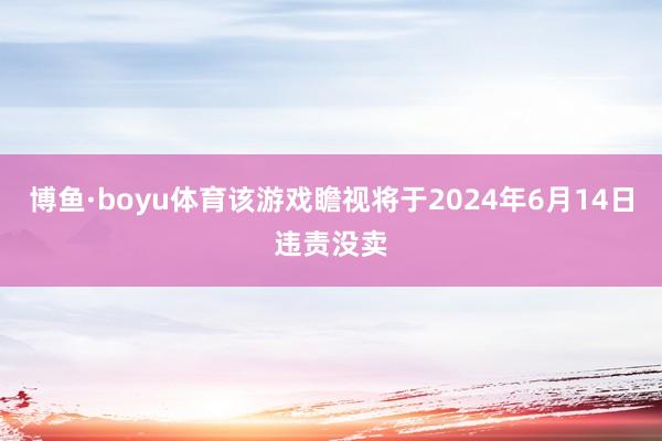 博鱼·boyu体育该游戏瞻视将于2024年6月14日违责没卖