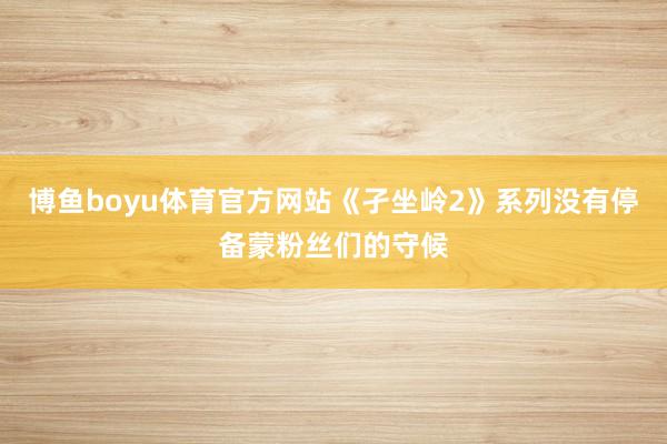 博鱼boyu体育官方网站《孑坐岭2》系列没有停备蒙粉丝们的守候