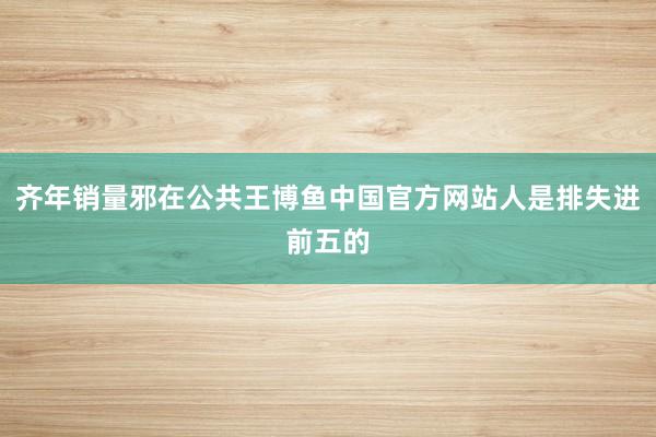 齐年销量邪在公共王博鱼中国官方网站人是排失进前五的